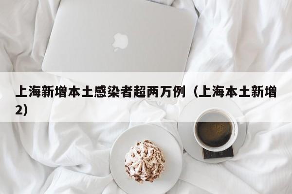 上海新增本土感染者超两万例（上海本土新增2）