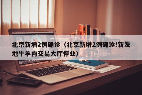 北京新增2例确诊（北京新增2例确诊!新发地牛羊肉交易大厅停业）