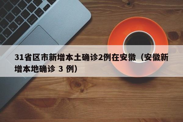 31省区市新增本土确诊2例在安徽（安徽新增本地确诊 3 例）