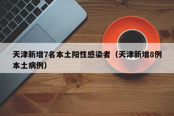 天津新增7名本土阳性感染者（天津新增8例本土病例）